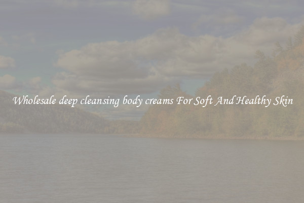Wholesale deep cleansing body creams For Soft And Healthy Skin
