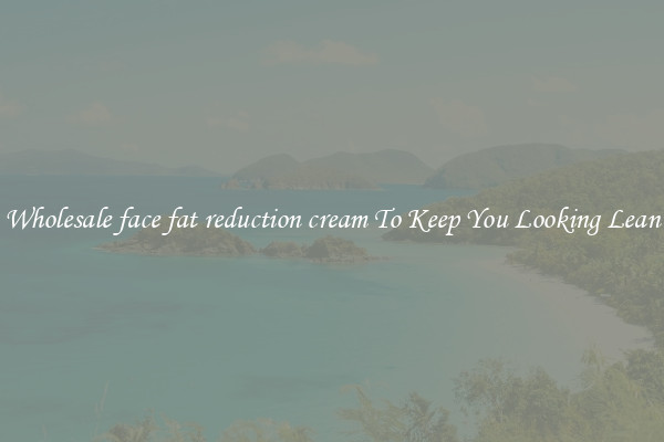 Wholesale face fat reduction cream To Keep You Looking Lean