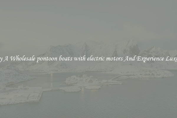 Try A Wholesale pontoon boats with electric motors And Experience Luxury